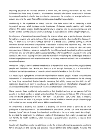 Providing education for disabled children is rather low, the existing institutions do not allow
fulfillment and have many drawbacks. It is necessary to equip educational institutions in line with
international standards, that is, free from barriers to entry to the premises, to arrange bathrooms,
provide access to the upper floors of the school, access to public transportation.
Noteworthy is the experience of many countries that have introduced in secondary schools
integrated learning, which involves gaining knowledge of disabled people together with healthy
children. This option enables disabled people largely to integrate into the environment peers, and
healthy children learn to care and charity, is a change of public attitudes on this category of persons.
Development of educational services through the Internet allows you to get in distance education
format for everyone who wants to learn, this is a real opportunity to education for the disabled. In
fact, for them it is "Education without borders" in a broad sense. Distance learning is almost
minimizes barriers that make it impossible to education in school the traditional way. The main
achievement of distance education for persons with disabilities is a change of own and social
consciousness - it becomes apparent suitability for their life and work, to enjoy the achievements of
civilization, on a par with others, to bring social benefits, performing different services at home using
computer. This means aligning education and life chances of overcoming the psychological and social
barriers to people with disabilities who otherwise can not rely on educational success in conventional
educational system.
In Western Europe, Australia and the United States is implemented many educational projects for the
people with disabilities. For Ukraine, this direction is not enough developed, so it is reasonable to
study and borrowing experience of countries, which successful working in that direction.
It is necessary to highlight the problem of employment of disabled people. Practice shows that the
involvement of citizens with disabilities to the labor essential both for themselves and for the country
as rising living standards of disabled people, increasing their ability to pay, and the ability to self-
realization. Government policy is to enhance the potential maximum intensification of people with
disabilities in the context of professional, vocational rehabilitation and employment.
Many countries have established such conditions that disabled workers are on average half the
people of the total number of people with disabilities. For example, in USA are 29% of the people
who have health problems in the UK - 40% Italy - 55%, Sweden - 60%, China - 80%. In Ukraine,
disabled workers are about 20%, despite the fact that the number of disabled people of working age
is 1.5 million persons among which almost 443 thousand working.
In Soviet times, a disability was treated as a disability that did not enable a person to be a full
participant in the labor market. The amendments to the Law of Ukraine "On Social Protection of
Disabled People" (Article 2) show that disability is established as the norm losing health. Accordingly,
be provided the opportunity for all citizens employed. It is important that employers create safe and
not harmful to health conditions, taken measures to prevent further disability, to restore their
disability.
People with disabilities usually has additional needs, the problem of creating appropriate conditions
for its employment and training also becomes relevant content and certain specific features. The
 