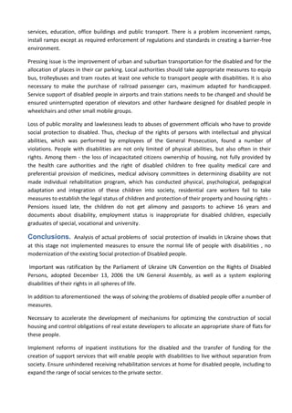 services, education, office buildings and public transport. There is a problem inconvenient ramps,
install ramps except as required enforcement of regulations and standards in creating a barrier-free
environment.
Pressing issue is the improvement of urban and suburban transportation for the disabled and for the
allocation of places in their car parking. Local authorities should take appropriate measures to equip
bus, trolleybuses and tram routes at least one vehicle to transport people with disabilities. It is also
necessary to make the purchase of railroad passenger cars, maximum adapted for handicapped.
Service support of disabled people in airports and train stations needs to be changed and should be
ensured uninterrupted operation of elevators and other hardware designed for disabled people in
wheelchairs and other small mobile groups.
Loss of public morality and lawlessness leads to abuses of government officials who have to provide
social protection to disabled. Thus, checkup of the rights of persons with intellectual and physical
abilities, which was performed by employees of the General Prosecution, found a number of
violations. People with disabilities are not only limited of physical abilities, but also often in their
rights. Among them - the loss of incapacitated citizens ownership of housing, not fully provided by
the health care authorities and the right of disabled children to free quality medical care and
preferential provision of medicines, medical advisory committees in determining disability are not
made individual rehabilitation program, which has conducted physical, psychological, pedagogical
adaptation and integration of these children into society, residential care workers fail to take
measures to establish the legal status of children and protection of their property and housing rights -
Pensions issued late, the children do not get alimony and passports to achieve 16 years and
documents about disability, employment status is inappropriate for disabled children, especially
graduates of special, vocational and university.
Conclusions. Analysis of actual problems of social protection of invalids in Ukraine shows that
at this stage not implemented measures to ensure the normal life of people with disabilities , no
modernization of the existing Social protection of Disabled people.
Important was ratification by the Parliament of Ukraine UN Convention on the Rights of Disabled
Persons, adopted December 13, 2006 the UN General Assembly, as well as a system exploring
disabilities of their rights in all spheres of life.
In addition to aforementioned the ways of solving the problems of disabled people offer a number of
measures.
Necessary to accelerate the development of mechanisms for optimizing the construction of social
housing and control obligations of real estate developers to allocate an appropriate share of flats for
these people.
Implement reforms of inpatient institutions for the disabled and the transfer of funding for the
creation of support services that will enable people with disabilities to live without separation from
society. Ensure unhindered receiving rehabilitation services at home for disabled people, including to
expand the range of social services to the private sector.
 