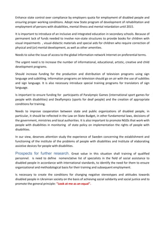 Enhance state control over compliance by employers quota for employment of disabled people and
ensuring proper working conditions. Adopt new State program of development of rehabilitation and
employment of persons with disabilities, mental illness and mental retardation until 2015.
It is important to introduce of an inclusive and integrated education in secondary schools. Because of
permanent lack of funds needed to involve non-state structures to provide books for children with
visual impairments , visual-didactic materials and special aids for children who require correction of
physical and (or) mental development, as well as other amenities.
Needs to solve the issue of access to the global information network Internet on preferential terms.
The urgent need is to increase the number of informational, educational, artistic, creative and child
development programs.
Should increase funding for the production and distribution of television programs using sign
language and subtitling. Information programs on television should go on air with the use of subtitles
and sign language. It is also necessary introduce special training programs for translators of sign
language.
Is important to ensure funding for participants of Paralympic Games (international sport games for
people with disabilities) and Deaflympics (sports for deaf people) and the creation of appropriate
conditions for training.
Needs to improve cooperation between state and public organizations of disabled people, in
particular, it should be reflected in the Law on State Budget, in other fundamental laws, decisions of
the government, ministries and local authorities. It is also important to promote NGOs that work with
people with disabilities in monitoring of state policy on implementation the rights of people with
disabilities.
In our view, deserves attention study the experience of Sweden concerning the establishment and
functioning of the institute of the problems of people with disabilities and Institute of elaborating
assistive devices for people with disabilities.
Prospects for further research. Great value in this situation shall training of qualified
personnel. is need to define nomenclative list of specialists in the field of social assistance to
disabled people in accordance with international standards, to identify the need for them to ensure
organizational and methodological basis for their training and subsequent employment.
Is necessary to create the conditions for changing negative stereotypes and attitudes towards
disabled people in Ukrainian society on the basis of achieving social solidarity and social justice and to
promote the general principle: "Look at me as an equal".
 