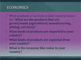 ECONOMICSECONOMICS
 What products or services is your country known
for? What are the products that are
grown/made (agricultural, manufacturing,
mining, services)?
 What kinds of products are imported to your
country?
 What kinds of products are exported from
your country?
 What is the economy like today in your
country?
 