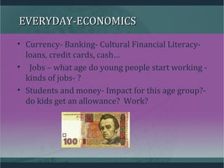 EVERYDAY-ECONOMICSEVERYDAY-ECONOMICS
• Currency- Banking- Cultural Financial Literacy-
loans, credit cards, cash…
• Jobs – what age do young people start working -
kinds of jobs- ?
• Students and money- Impact for this age group?-
do kids get an allowance? Work?
 