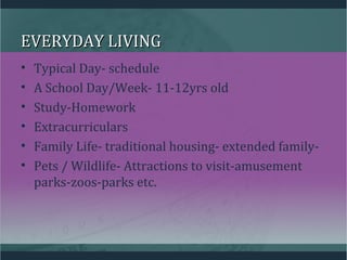 EVERYDAY LIVINGEVERYDAY LIVING
• Typical Day- schedule
• A School Day/Week- 11-12yrs old
• Study-Homework
• Extracurriculars
• Family Life- traditional housing- extended family-
• Pets / Wildlife- Attractions to visit-amusement
parks-zoos-parks etc.
 