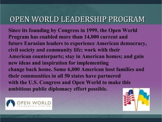 OPEN WORLD LEADERSHIP PROGRAMOPEN WORLD LEADERSHIP PROGRAM
Since its founding by Congress in 1999, the Open World
Program has enabled more than 14,000 current and
future Eurasian leaders to experience American democracy,
civil society and community life; work with their
American counterparts; stay in American homes; and gain
new ideas and inspiration for implementing
change back home. Some 6,000 American host families and
their communities in all 50 states have partnered
with the U.S. Congress and Open World to make this
ambitious public diplomacy effort possible.
 