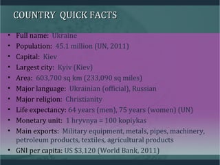COUNTRY QUICK FACTSCOUNTRY QUICK FACTS
• Full name: Ukraine
• Population: 45.1 million (UN, 2011)
• Capital: Kiev
• Largest city: Kyiv (Kiev)
• Area: 603,700 sq km (233,090 sq miles)
• Major language: Ukrainian (official), Russian
• Major religion: Christianity
• Life expectancy: 64 years (men), 75 years (women) (UN)
• Monetary unit: 1 hryvnya = 100 kopiykas
• Main exports: Military equipment, metals, pipes, machinery,
petroleum products, textiles, agricultural products
• GNI per capita: US $3,120 (World Bank, 2011)
 