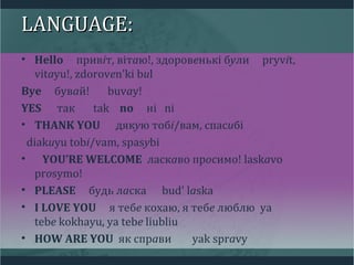 LANGUAGE:LANGUAGE:
• Hello привіт, вітаю!, здоровенькі були pryvit,
vitayu!, zdoroven'ki bul
Bye бувай! buvay!
YES так tak no ні ni
• THANK YOU дякую тобі/вам, спасибі
diakuyu tobi/vam, spasybi
• YOU’RE WELCOME ласкаво просимо! laskavo
prosymo!
• PLEASE будь ласка bud' laska
• I LOVE YOU я тебе кохаю, я тебе люблю ya
tebe kokhayu, ya tebe liubliu
• HOW ARE YOU як справи yak spravy
 