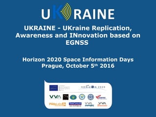 UKRAINE - UKraine Replication,
Awareness and INnovation based on
EGNSS
Horizon 2020 Space Information Days
Prague, October 5th
2016
 