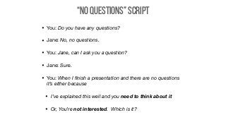 “No Questions” Script
• You: Do you have any questions?

• Jane: No, no questions.

• You: Jane, can I ask you a question?

• Jane: Sure.

• You: When I ﬁnish a presentation and there are no questions
it’s either because
• I’ve explained this well and you need to think about it
• Or, You’re not interested. Which is it?
 
