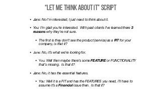 “Let Me Think About It” Script
• Jane: No I’m interested; I just need to think about it.
• You: I’m glad you’re interested. With past clients I’ve learned there 3
reasons why they’re not sure.
• The ﬁrst is they don’t see the product (service) as a FIT for your
company, is that it?

• Jane: No, it’s what we’re looking for.

• You: Well then maybe there’s some FEATURE or FUNCTIONALITY
that’s missing. Is that it?
• Jane: No, it has the essential features.
• You: Well it is a FIT and has the FEATURES you need, I’ll have to
assume it’s a Financial issue then. Is that it?
 