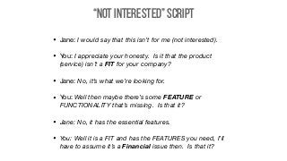 “Not Interested” Script
• Jane: I would say that this isn’t for me (not interested).

• You: I appreciate your honesty. Is it that the product
(service) isn’t a FIT for your company?

• Jane: No, it’s what we’re looking for.

• You: Well then maybe there’s some FEATURE or
FUNCTIONALITY that’s missing. Is that it?
• Jane: No, it has the essential features.
• You: Well it is a FIT and has the FEATURES you need, I’ll
have to assume it’s a Financial issue then. Is that it?
 