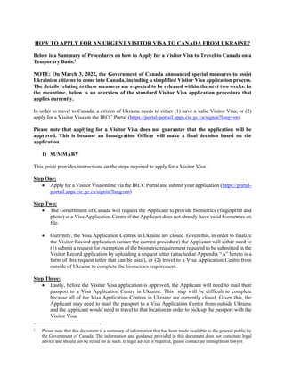 HOW TO APPLY FOR AN URGENT VISITOR VISA TO CANADA FROM UKRAINE?
Below is a Summary of Procedures on how to Apply for a Visitor Visa to Travel to Canada on a
Temporary Basis.1
NOTE: On March 3, 2022, the Government of Canada announced special measures to assist
Ukrainian citizens to come into Canada, including a simplified Visitor Visa application process.
The details relating to these measures are expected to be released within the next two weeks. In
the meantime, below is an overview of the standard Visitor Visa application procedure that
applies currently.
In order to travel to Canada, a citizen of Ukraine needs to either (1) have a valid Visitor Visa, or (2)
apply for a Visitor Visa on the IRCC Portal (https://portal-portail.apps.cic.gc.ca/signin?lang=en).
Please note that applying for a Visitor Visa does not guarantee that the application will be
approved. This is because an Immigration Officer will make a final decision based on the
application.
1) SUMMARY
This guide provides instructions on the steps required to apply for a Visitor Visa.
Step One:
 Apply for a Visitor Visa online via the IRCC Portal and submit your application (https://portal-
portail.apps.cic.gc.ca/signin?lang=en)
Step Two:
 The Government of Canada will request the Applicant to provide biometrics (fingerprint and
photo) at a Visa Application Centre if the Applicant does not already have valid biometrics on
file.
 Currently, the Visa Application Centres in Ukraine are closed. Given this, in order to finalize
the Visitor Record application (under the current procedure) the Applicant will either need to
(1) submit a request for exemption of the biometric requirement required to be submitted in the
Visitor Record application by uploading a request letter (attached at Appendix “A” hereto is a
form of this request letter that can be used), or (2) travel to a Visa Application Centre from
outside of Ukraine to complete the biometrics requirement.
Step Three:
 Lastly, before the Visitor Visa application is approved, the Applicant will need to mail their
passport to a Visa Application Centre in Ukraine. This step will be difficult to complete
because all of the Visa Application Centres in Ukraine are currently closed. Given this, the
Applicant may need to mail the passport to a Visa Application Centre from outside Ukraine
and the Applicant would need to travel to that location in order to pick up the passport with the
Visitor Visa.
1
Please note that this document is a summary of information that has been made available to the general public by
the Government of Canada. The information and guidance provided in this document does not constitute legal
advice and should not be relied on as such. If legal advice is required, please contact an immigration lawyer.
 