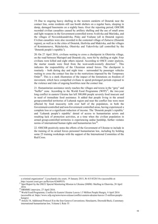 11
19. Due to ongoing heavy shelling in the western outskirts of Donetsk near the
contact line, some residents still use bomb shelters on a regular basis, sleeping in
damp, damaged basements on a nightly basis. Over the reporting period, OHCHR
recorded civilian casualties caused by artillery shelling and the use of small arms
and light weapons in the Government-controlled towns Avdiivka and Mariinka, and
the villages of Novooleksandrivka, Pisky and Vodiane (all in Donetsk region).
Civilian casualties were also recorded in the contested village of Zaitseve (Donetsk
region), as well as in the cities of Donetsk, Horlivka and Makiivka, and the villages
of Kominternove, Mykolaivka, Olenivka and Yakovlivka (all controlled by the
‘Donetsk people’s republic’).
20. On 27 April 2016, civilians waiting to cross a checkpoint in Olenivka village,
on the road between Mariupol and Donetsk city, were hit by shelling at night. Four
civilians were killed and eight others injured. According to OSCE crater analysis,
the mortar rounds were fired from the west-south-westerly direction17
. This
indicates the responsibility of the Ukrainian armed forces. The checkpoint is
routinely – both during day and night time – surrounded by passenger vehicles
waiting to cross the contact line due to the restrictions imposed by the Temporary
Order18
. This is a stark illustration of the impact of the limitations on freedom of
movement, which have compelled civilians to spend prolonged periods exposed to
the violence and risks of ongoing hostilities near the contact line.
21. Humanitarian assistance rarely reaches the villages and towns in the “grey” and
“buffer” zone. According to the World Food Programme (WFP)19
, the two-year
long conflict in eastern Ukraine has left 300,000 people severely food insecure and
in need of immediate food assistance. It added that people living in the armed
group-controlled territories of Luhansk region and near the conflict line were most
affected by food insecurity with over half of the population, in both the
Government-controlled and non-Government controlled areas, having experienced a
complete loss or a significant reduction of income. The ‘Donetsk people’s republic’
and ‘Luhansk people’s republic’ denial of access to humanitarian actors and
resulting lack of protection activities, at a time when the civilian population in
armed group-controlled territories is experiencing undue hardship, further violates
norms of international human rights and humanitarian law20
.
22. OHCHR positively notes the efforts of the Government of Ukraine to include in
the training of its armed forces personnel humanitarian law, including by holding
some 25 training workshops with the support of the International Committee of the
Red Cross.
a criminal organization”. Lysychansk city court, 19 January 2015, № 415/4328/14-к (accessible at:
http://reyestr.court.gov.ua/Review/42468935)
17
Spot Report by the OSCE Special Monitoring Mission to Ukraine (SMM): Shelling in Olenivka, 28 April
2016
18
HRMMU interview, 27 April 2016.
19
World Food Programme, Conflict In Eastern Ukraine Leaves 1.5 Million People Hungry, 4 April 2016
(accessible at: https://www.wfp.org/news/news-release/conflict-eastern-ukraine-leaves-15-million-people-
hungry)
20
Article 18, Additional Protocol II to the four Geneva Conventions; Henckaerts, Doswald-Beck, Customary
international humanitarian law, Volume I, Rule 55
 
