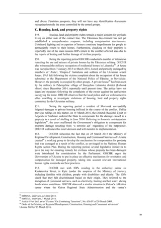 38
and obtain Ukrainian passports, they will not have any identification documents
recognized outside the areas controlled by the armed groups.
C. Housing, land, and property rights
149. Housing, land and property rights remain a major concern for civilians
living on either side of the contact line. The Ukrainian Government has not yet
established a comprehensive response, including compensation mechanisms.
Continued fighting and occupation of houses constitute impediments for people to
permanently return to their homes. Furthermore, checking on their property is
reportedly one of the main reasons IDPs return to the conflict affected area due to
the reports of looting and further damage of civilian property.
150. During the reporting period OHCHR conducted a number of interviews
revealing the use and seizure of private houses by the Ukrainian military. OHCHR
also witnessed the military occupation of residential homes in Luhanske95
. A house
was occupied from 7 January 2015 to March 2016, looted and partially damaged by
members of ‘Aidar’, ‘Dnipro-1’ battalions and soldiers of the Ukrainian armed
forces. UAF left following the victims complaint about the occupation of her house
submitted to the Department of the National Police of Ukraine, in Novoaidar.
However, the property is occupied by other groups. A private house
96
has been used
by the military in Pshenychne village of Stanychno Luhanske district (Luhansk
oblast) since December 2014, reportedly until present time. The police have not
taken any measures following the complaints of the owner against the servicemen
occupying his home. OHCHR observes that the local police and law enforcement is
often unwilling to investigate violations of housing, land and property rights
committed by the Ukrainian military.
151. During the reporting period a resident of Sloviansk successfully
litigated damages to private housing inflicted in the course of the conflict. Unlike
previous rulings on this matter, on 15 March 2016, the Donetsk Regional Court of
Appeals in Bakhmut, ordered the State to compensate for the damage caused to a
property as a result of shelling in June 2014. Referring to domestic anti-terrorism
legislation97
, the court reaffirmed the Government’s obligation to compensate for
property damage resulting from “a terrorist act” regardless of the perpetrator.
OHCHR welcomes this court decision and will monitor its implementation.
152. OHCHR welcomes the fact that on 25 March 2015 the Ministry of
Regional Development, Construction, Housing and Communal Services of Ukraine
created98
a working group to develop the mechanism for compensation for property
that was damaged as a result of the conflict, as envisaged in the National Human
Rights Action Plan. During the reporting period, several legislative initiatives to
pave the way for ensuring remedy for civilians whose property has been damaged
were introduced for consideration by the Parliament. OHCHR urges the
Government of Ukraine to put in place an effective mechanism for restitution and
compensation for damaged property, taking into account relevant international
human rights standards and best practices.
153. OHCHR met with IDPs residing in the collective centre on
Kustanaiska Street, in Kyiv (under the auspices of the Ministry of Justice),
including families with children, people with disabilities and elderly. The IDPs
stated that they felt discriminated based on their origin. They referred to the
disruption of communal services, such as electricity, heating and hot water, during
harsh winter conditions. OHCHR observed a similar situation in Odesa’s collective
centre where the Odesa Regional State Administration and the centre’s
95
HRMMU interview, 22 April 2016.
96
HRMMU interview, 7 March 2016.
97
Article 19 of the Law of Ukraine “On Combating Terrorism”, No. 638-IV of 20 March 2003.
98
Order of the Ministry of Regional Development, Construction, Housing and Communal services of
Ukraine №69 of 25 March 2016.
 