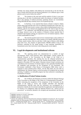 41
mortality rate among children with diabetes has increased due to the fact that the
type of insulin delivered from the Russian Federation is of a different type to what
patients used to receive before the conflict104
.
165. The situation in the rural areas and the outskirts of cities is even more
alarming due to the lack of professionals and/or the absence of medical facilities.
Due to the shortage of medical personnel, remaining doctors are overstretched,
telling OHCHR that they routinely receive 50-70 patients per day.
166. In Horlivka, it was reported that doctors refused to attend to elderly
people unless paid and that some were not admitted at hospital due to their age. For
instance, OHCHR interviewed a woman, whose elderly husband passed away on 27
February, after he was refused to be hospitalised due to the “lack of space for such
patients”105
. The ‘authorities’ told OHCHR that anyone could receive the care free
of charge; however even on the outskirts of Donetsk civilians reported that if
admitted to the hospital, patients are expected to cover all medical expenses, which
is often unaffordable for many106
.
167. The need for psycho-social services remained high. In the outskirts of
Donetsk, Horlivka and Makiivka, which continue to be shelled, OHCHR noted that
civilians, mainly women, often cry and show visible signs of distress while talking
about their lives. The situation of approximately 400,000 children living in the
territories controlled by the armed groups is most alarming, particularly as
humanitarian actors face restrictions in providing psycho-social support.
VI. Legal developments and institutional reforms
168. The reporting period was characterized by a number of legal
developments which could positively affect rights-holders. Ukraine ratified the
Optional Protocol to the Convention on the Rights of the Child on a
communications procedure, thus opening the way for enhanced protection of
children’s rights. The implementation of the National Human Rights Action Plan,
adopted in November 2015 has started. Ukrainian citizens living in territories not
controlled by the Government of Ukraine appear to have generally benefited from
the simplified court procedure for the recognition of civil documents. The
Government established a State Bureau of Investigation (SBI) whose work is
expected to assist criminal justice reform. On the other hand, one year after its
establishment, the National Agency on the Prevention of Corruption has not started
operating. In addition, no noticeable progress has been achieved in amending the
Constitution of Ukraine.
A. Ratification of United Nations treaties
169. On 16 March, the Parliament of Ukraine ratified the Optional Protocol
to the Convention on the Rights of the Child on a Communications Procedure107
.
While welcoming the recognition of the competence of the Committee on the
Rights of the Child to receive and consider individual and inter-State
communications, OHCHR notes that the ratification was accompanied by a
declaration whereby the Government stated that the application and implementation
by Ukraine of its obligations under the Optional Protocol was “limited and not
guaranteed” on territories deemed to be occupied and uncontrolled, and that this
104
HRMMU meetings on 19 and 21 April 2016.
105
HRMMU interview, 13 April 2016.
106
HRMMU interview, 20 April 2016.
107
Ukraine also ratified the 1952 ILO Social Security (minimum standards) Convention No. 102. It accepted
obligations under the following parts of the Convention: Part II – Medical care, Part III – Sickness benefit,
Part IV – Unemployment benefit, Part V – Old age benefit, Part VI – Unemployment injury benefit, Part
VII – Family benefit, Part VIII – Maternity benefit, Part IX – Invalidity benefit, and Part X – Survivor’s
benefit.
 