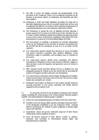 51
l) The SBU to review the legality, necessity and proportionality of the
provisions of the Temporary Order vis-à-vis imposed restrictions on the
freedom of movement, delivery of medication and foodstuffs and other
basic supplies;
m) Parliament to draft and adopt legislation providing free legal aid to
internally displaced persons, who are currently denied such services; and
to implement the IDP law of 6 January 2016 requiring harmonisation of
contradicting legislative acts concerning the registration of IDPs;
n) The Parliament to amend the Law on fighting terrorism allowing a
person suspected of terrorism to be held in preventive detention for up
to 30 days without initiating criminal proceedings and appearing before
a court; and to ensure, in particular, compliance with article 9(3) of the
International Covenant on Civil and Political Rights (ICCPR);
o) The Government to establish a mechanism for periodic independent
review by the Parliament of the necessity of measures derogating from
the ICCPR and lift the derogation as soon as it is no longer strictly
required;
p) Law enforcement agencies should take measures to secure assemblies
and protect protesters regardless their political affiliation, sexual
orientation, origin or nationality, and investigate cases of violations in
due course;
q) Law enforcement agencies should ensure immediate and effective
investigation of allegations of hate crimes based on ethnicity, religion or
other grounds, to prevent impunity and guarantee access of victims to
legal redress;
r) SBU, National Guard and State Border Service to facilitate free and
unimpeded passage by civilians across the contact line by increasing the
number of transport corridors and entry-exit checkpoints;
s) Law enforcement to document and investigate all allegations of conflict-
related sexual violence and ensure that services for the survivors (male,
female, boys and girls) are created;
t) Parliament and Cabinet of Ministers to put in place specific measures
ensuring protection of civil society, journalist and whistle blowers
engaged in anti-corruption work.
213. To all parties involved in the hostilities in Donetsk and Luhansk
regions, including the armed groups of the self-proclaimed ‘Donetsk people’s
republic’ and self-proclaimed ‘Luhansk people’s republic’:
a) Ensure free and unimpeded passage of civilians across the contact line;
b) Facilitate access for human rights monitors and legal counsel providers’
to the checkpoints established as per the Temporary Order ensuring
effective mechanisms for civilians to report complaints or human rights
abuses and violations;
c) Immediately release all persons arbitrarily deprived of their liberty
without delay and in conditions of safety;
d) Treat all persons deprived of their liberty, civilian or military,
humanely and according to international human rights and
humanitarian law standards;
 