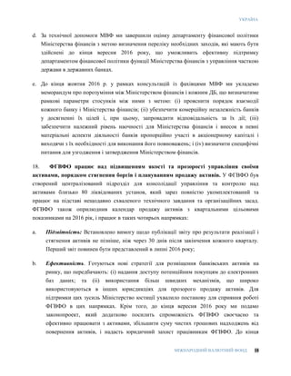 УКРАЇНА
МІЖНАРОДНИЙ ВАЛЮТНИЙ ФОНД 18
d. За технічної допомоги МВФ ми завершили оцінку департаменту фінансової політики
Міністерства фінансів з метою визначення переліку необхідних заходів, які мають бути
здійснені до кінця вересня 2016 року, що уможливить ефективну підтримку
департаментом фінансової політики функції Міністерства фінансів з управління часткою
держави в державних банках.
e. До кінця жовтня 2016 р. у рамках консультацій із фахівцями МВФ ми укладемо
меморандум про порозуміння між Міністерством фінансів і кожним ДБ, що визначатиме
рамкові параметри стосунків між ними з метою: (i) прояснити порядок взаємодії
кожного банку і Міністерства фінансів; (ii) убезпечити комерційну незалежність банків
у досягненні їх цілей і, при цьому, запровадити відповідальність за їх дії; (iii)
забезпечити належний рівень наочності для Міністерства фінансів і внесок в певні
матеріальні аспекти діяльності банків пропорційно участі в акціонерному капіталі і
виходячи з їх необхідності для виконання його повноважень; і (iv) визначити специфічні
питання для узгодження і затвердження Міністерством фінансів.
18. ФГВФО працює над підвищенням якості та прозорості управління своїми
активами, порядком стягнення боргів і плануванням продажу активів. У ФГВФО був
створений централізований підрозділ для консолідації управління та контролю над
активами близько 80 ліквідованих установ, який зараз повністю укомплектований та
працює на підставі нещодавно схваленого технічного завдання та організаційних засад.
ФГВФО також оприлюднив календар продажу активів з квартальними цільовими
показниками на 2016 рік, і працює в таких чотирьох напрямках:
a. Підзвітність: Встановлено вимогу щодо публікації звіту про результати реалізації і
стягнення активів не пізніше, ніж через 30 днів після закінчення кожного кварталу.
Перший звіт повинен бути представлений в липні 2016 року;
b. Ефективність. Готуються нові стратегії для розміщення банківських активів на
ринку, що передбачають: (і) надання доступу потенційним покупцям до електронних
баз даних; та (іі) використання більш швидких механізмів, що широко
використовуються в інших юрисдикціях для прозорого продажу активів. Для
підтримки цих зусиль Міністерство юстиції ухвалило постанову для сприяння роботі
ФГВФО в цих напрямках. Крім того, до кінця вересня 2016 року ми подамо
законопроект, який додатково посилить спроможність ФГВФО своєчасно та
ефективно працювати з активами, збільшити суму чистих грошових надходжень від
повернення активів, і надасть юридичний захист працівникам ФГВФО. До кінця
 