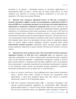 УКРАЇНА
МІЖНАРОДНИЙ ВАЛЮТНИЙ ФОНД 23
виділивши їх на оборону і збільшивши видатки на погашення заборгованості по
відшкодуванню ПДВ, що зросла з початку року. На кінець грудня 2015 р. ми також
зменшили суму переплати по податку на прибуток підприємств до 23,9 млрд. грн.
порівняно із з 25,2 млрд. грн. на кінець 2014 року.
25. Верховна Рада затвердила Державний бюджет на 2016 рік, узгоджений із
цільовим показником дефіциту сектору загальнодержавного управління на рівні 3¾
відсотків ВВП, що є надзвичайно важливим для подальшого поступового фіскального
коригування та укріплення стабільності (попередній захід для цього перегляду). Для
досягнення цього цільового показника потрібно було врівноважити бюджет, враховуючи
необхідність: (і) компенсувати разові втрати надходжень, що мали місце в 2015 році; (ii)
виділити додаткові кошти з бюджету на соціальну допомогу з оплати енергоносіїв для
пом’якшення негативного впливу на домогосподарства в результаті зростання ціни на газ;
та (ііі) компенсувати втрати надходжень від зниження ставки єдиного соціального внеску.
Для підтримки наших зусиль для стримування поточних витрат ми запровадили верхню
межу на поточні первісні видатки державного бюджету (загальний фонд) (новий
індикативний цільовий показник). Індикативні цільові показники касового дефіциту
сектору державного управління на першу половину 2016 року були виконані з достатнім
запасом.
26. Верховна Рада також затвердила низку змін в податковій політиці на підтримку
Державного бюджету на 2016 рік (також попередній захід для завершення цього
перегляду), спрямованих на: (i) значне зниження рівня оподаткування фонду заробітної
плати, що був зависоким порівняно з міжнародними стандартами і призвів до значного
рівня тіньової зайнятості і заниження даних про рівень заробітної плати; (ii) розширення
бази оподаткування та зменшення можливостей для уникнення оподаткування та корупції;
та (iii) підвищення деяких податків для виконання цільових показників за програмою.
Ключовими елементами цих змін, які набули сили з 1 січня 2016 року, є:
a. Внески на соціальне забезпечення. Були уніфіковані різні ставки єдиного соціального
внеску і введена єдина ставка в розмірі 22 відсотки, яку сплачуватиме тільки
роботодавець, а також була підвищена верхня межа бази внесків на соціальне
забезпечення з чинних 17 до 25 мінімальних зарплат.
b. ПДВ. Було скасовано спеціальний режим ПДВ в сільському господарстві, який
звільняв сільськогосподарських виробників від оподаткування ПДВ. Відповідне
рішення набере чинності з 1 січня 2017 року. В якості перехідного заходу виключно на
2016 рік було встановлено вимогу для виробників зерна сплачувати в бюджет 85
 