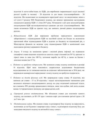 УКРАЇНА
МІЖНАРОДНИЙ ВАЛЮТНИЙ ФОНД 24
відсотків їх нетто-зобов’язань по ПДВ, для виробників тваринницької галузі (великої
рогатої худоби та молока) – 20 відсотків та для інших сільгоспвиробників – 50
відсотків. Ми налаштовані не подовжувати перехідний захід і не вноситимемо зміни в
п.4 статті 2 розділу XIX Податкового кодексу, що вимагає припинення застосування
спеціального режиму ПДВ з 1 січня 2017 року. Починаючи з цієї дати загальний режим
оподаткування ПДВ застосовуватиметься однаково для всіх сільгоспвиробників. Ми
також встановили ПДВ на транзит газу, що замінить діючий режим оподаткування
рентою.
c. Відшкодування ПДВ. Для вирішення проблеми періодичного накопичення
заборгованості з відшкодування ПДВ на постійній основі ми більше не включаємо
прогнозний обсяг відшкодування ПДВ в додатки до бюджету на відповідний рік, а
Міністерство фінансів не включає суму відшкодування ПДВ в щомісячний план
надходжень (розпис) державного бюджету.
d. Акцизи. З огляду на знецінення гривні і високий рівень інфляції, ми підвищили
специфічні ставки акцизних податків на алкоголь спирт етиловий (на 50 %), кріплені та
ігристі вина та пиво (на 100 %), тютюнові вироби (на 40 %), а також на бензин і
дизельне паливо (на 13 %).
e. Податок на прибуток підприємств. Ми залишили ставку податку незмінною в розмірі
18 відсотків. Щоб мати можливість скористатися додатковими бюджетними
надходженнями на тлі зниження внесків на соціальне забезпечення вже в 2016 році, ми
запровадили щоквартальні нарахування і сплату податку на прибуток підприємств.
f. Податок на доходи фізичних осіб. Ми запровадили єдину ставку 18 відсотків, яка
замінила дві ставки - 15 та 20 відсотків, і надалі застосовуватимемо зменшення суми
загального місячного оподатковуваного доходу на суму податкової соціальної пільги,
що становить 50% розміру прожиткового мінімум, лише тим особам, чий дохід складає
менше 1,4 прожиткового мінімуму для працездатних осіб.
g. Спрощений режим оподаткування. Ми збільшили ставки для платників єдиного
податку, що належать до III і IV груп і знизили поріг для платників третьої групи з 20
до 5 млн. грн.
h. Оподаткування майна. Ми підняли ставку та розширили базу податку на нерухомість,
включивши до неї будинки і квартири класу «люкс», та розширили податкову базу для
нещодавно введеного податку на автомобілі класу «люкс».
 
