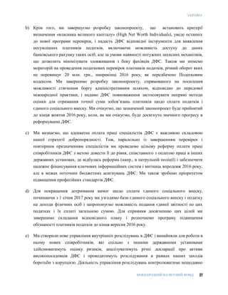 УКРАЇНА
МІЖНАРОДНИЙ ВАЛЮТНИЙ ФОНД 27
b) Крім того, ми завершуємо розробку законопроекту, що встановить критерії
визначення «власника великого капіталу» (High Net Worth Individuals), уведе останніх
до нової програми перевірок, і надасть ДФС відповідні інструменти для виявлення
несумлінних платників податків, включаючи можливість доступу до даних
банківського рахунку таких осіб, але за умови наявності потужних захисних механізмів,
що дозволить мінімізувати зловживання з боку фахівців ДФС. Також ми знімемо
мораторій на проведення податкових перевірок платників податків, річний оборот яких
не перевищує 20 млн. грн., наприкінці 2016 року, як передбачено Податковим
кодексом. Ми завершимо розробку законопроекту, спрямованого на посилення
можливості стягнення боргу адміністративним шляхом, відповідно до передової
міжнародної практики, і надамо ДФС повноваження застосовувати непрямі методи
оцінки для отримання точної суми зобов’язань платників щодо сплати податків і
єдиного соціального внеску. Ми очікуємо, що зазначений законопроект буде прийнятий
до кінця жовтня 2016 року, коли, як ми очікуємо, буде досягнуто значного прогресу в
реформуванні ДФС.
c) Ми визнаємо, що адекватна оплата праці спеціалістів ДФС є важливою складовою
нашої стратегії добропорядності. Тож, паралельно із завершенням перевірки і
повторним призначенням спеціалістів ми проведемо цільову реформу оплати праці
співробітників ДФС з метою довести її до рівня, співставного з оплатою праці в інших
державних установах, де відбулась реформа (напр., в патрульній поліції) і забезпечити
належне фінансування ключових інформаційних систем і митниць впродовж 2016 року,
але в межах поточних бюджетних асигнувань ДФС. Ми також зробимо пріоритетом
підвищення професійних стандартів ДФС.
d) Для покращення дотримання вимог щодо сплати єдиного соціального внеску,
починаючи з 1 січня 2017 року ми узгодимо бази єдиного соціального внеску і податку
на доходи фізичних осіб і запропонуємо можливість подання єдиної звітності по цих
податках і їх сплаті загальною сумою. Для сприяння досягненню цих цілей ми
завершимо складання відповідного плану і розпочнемо програму підвищення
обізнаності платників податків до кінця вересня 2016 року.
e) Ми створили нове управління внутрішніх розслідувань в ДФС і винайняли для роботи в
ньому нових співробітників, які спільно з іншими державними установами
здійснюватимуть оцінку ризиків, аналізуватимуть річні декларації про активи
високопосадовців ДФС і проводитимуть розслідування в рамках наших заходів
боротьби з корупцією. Діяльність управління розслідувань контролюватиме нещодавно
 
