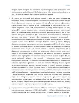 УКРАЇНА
МІЖНАРОДНИЙ ВАЛЮТНИЙ ФОНД 28
створена група експертів, які забезпечать публікацію результатів проведеного ними
моніторингу на щорічній основі. Щоб відстежувати зміни у ставленні суспільства до
ДФС, ми почнемо проводити регулярні незалежні опитування.
f) На додачу до фіскальної ролі реформа митної служби, що наразі відбувається,
забезпечить значне полегшення торгівлі і посилюватиме безпеку суспільства за рахунок
більш ефективного контролю на кордоні. Як передбачено планом реформування
адміністрування доходів, нашою метою є призначення до кінця вересня 2016 року
нового заступника Голови ДФС, відповідального за роботу митних органів. До кінця
вересня 2016 року ми ухвалимо зміни в Митному кодексі, що дозволять гармонізувати
вимоги до уповноваженого економічного оператора із законодавством ЄС. Ми до кінця
вересня 2016 року забезпечимо ДФС необхідними повноваженнями і запровадимо
програму пост-митного аудиту. Для спрощення, подальшої автоматизації і
раціоналізації процедур митного оформлення за рахунок запровадження на митницях
послуги «єдине вікно» Кабінет Міністрів України ухвалив у травні 2016 року
відповідну постанову, впровадження якої розпочалося у серпні 2016 р. У зв’язку із цим,
ми зведемо до мінімуму випадки фізичної перевірки вантажів, розробимо і опублікуємо
комплексний план заходів для митних органів і посилимо координацію дій із
Державною прикордонною службою для скорочення вхідного потоку нелегальних
товарів і забезпечення обміну інформацією між митними органами і основними
торгівельними партнерами. Ми визначили низку ключових проектів в сфері ІКТ, що
мають найвищий пріоритет для митниці, і здійснюємо пошук зовнішнього
фінансування. Ми також вдосконалимо порядок оцінки митної вартості, запровадивши
найкращі європейські практики, і з третього кварталу 2016 року будемо сприяти
застосуванню процедури умовного випуску товарів як способу уникнути небажаних
затримок з обробкою декларації. До кінця жовтня 2016 року ми підготуємо проектний
план з подальшого розвитку управління ризиками, щоб посилити існуючі слабкі місця,
майбутні плани і вимоги, а також вирішити організаційні питання і питання управління.
З метою мінімізації можливих втрат доходів в пунктах пропуску через державний
кордон і на внутрішніх пунктах митного оформлення через слабкі кордони, ми
ініціюватимемо інспектування цих слабких місць третьою стороною, щоб до кінця
грудня 2016 року завершити це інспектування принаймні в трьох найбільших пунктах
перетину кордону і внутрішніх пунктах митного оформлення.
g) За результатами консультацій з фахівцями МВФ, ми запровадимо у вересні 2016 року
ключові показники ефективності (КПЕ) ДФС на 2016 і 2017 роки. Ці цільові показники
зосереджуватимуться, між іншим, на результатах основної діяльності податкової і
 