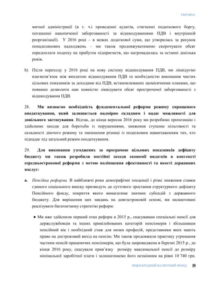 УКРАЇНА
МІЖНАРОДНИЙ ВАЛЮТНИЙ ФОНД 29
митної адміністрації (в т. ч.і проведенні аудитів, стягненні податкового боргу,
погашенні накопиченої заборгованості за відшкодуваннями ПДВ і внутрішній
реорганізації). У 2016 році – в межах додаткової суми, що утворилась за рахунок
понадпланових надходжень – ми також продовжуватимемо скорочувати обсяг
передоплати податку на прибуток підприємств, що нагромадилась за останні декілька
років.
h) Після переходу у 2016 році на нову систему відшкодування ПДВ, ми ліквідуємо
взаємозв’язок між виплатою відшкодування ПДВ та необхідністю виконання чистих
цільових показників за доходами від ПДВ, встановлюваних щомісячними планами, що
повинно дозволити нам повністю ліквідувати обсяг простроченої заборгованості з
відшкодування ПДВ.
28. Ми визнаємо необхідність фундаментальної реформи режиму спрощеного
оподаткування, який залишається надмірно складним і надає можливості для
довільного застосування. Відтак, до кінця вересня 2016 року ми розробимо пропозицію і
здійснимо заходи для боротьби із порушеннями, зниження ступеню пільговості та
складності діючого режиму та зменшення різниці із податковим навантаженням тих, хто
підпадає під загальний режим оподаткування.
29. Для виконання узгоджених за програмою цільових показників дефіциту
бюджету ми також розробили постійні заходи економії видатків в контексті
середньострокової реформи з метою поліпшення ефективності та якості державних
послуг:
a. Пенсійна реформа. В найближчі роки демографічні тенденції і різке зниження ставки
єдиного соціального внеску призведуть до суттєвого зростання структурного дефіциту
Пенсійного фонду, покриття якого вимагатиме значних субсидій з державного
бюджету. Для вирішення цих завдань на довгостроковій основі, ми налаштовані
реалізувати багатоетапну стратегію реформ:
● Ми вже здійснили перший етап реформ в 2015 р., скасувавши спеціальні пенсії для
держслужбовців та інших привілейованих категорій пенсіонерів і збільшивши
пенсійний вік і необхідний стаж для низки професій, представники яких мають
право на достроковий вихід на пенсію. Ми також продовжили практику утримання
частини пенсій працюючих пенсіонерів, що була запроваджена в березні 2015 р., до
кінця 2016 року, скасували прив’язку розміру максимальної пенсії до розміру
мінімальної заробітної плати і залишатимемо його незмінним на рівні 10 740 грн.
 