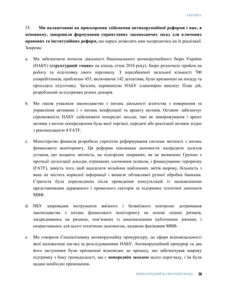 УКРАЇНА
МІЖНАРОДНИЙ ВАЛЮТНИЙ ФОНД 36
35. Ми налаштовані на прискорення здійснення антикорупційної реформи і вже, в
основному, завершили формування сприятливих законодавчих засад для ключових
правових та інституційних реформ, що наразі дозволять нам зосередитись на їх реалізації.
Зокрема:
a. Ми забезпечили початок діяльності Національного антикорупційного бюро України
(НАБУ) (структурний «маяк» на кінець січня 2016 року). Бюро розпочало прийом на
роботу та підготовку свого персоналу. З передбаченої загальної кількості 700
співробітників, приблизно 453, включаючи 142 детектива, були призначені на посаду та
проходять підготовку. Загалом, керівництво НАБУ планомірно виконує План дій,
розроблений за підтримки різних донорів.
b. Ми також ухвалили законодавство з питань діяльності агентства з повернення та
управління активами і з питань конфіскації та арешту активів. Останнє забезпечує
спроможність НАБУ здійснювати попередні заходи, такі як заморожування і арешт
активів з метою попередження будь-якої торгівлі, передачі або реалізації активів згідно
з рекомендацією 4 FATF.
c. Міністерство фінансів розробило стратегію реформування системи звітності з питань
фінансового моніторингу. Ця реформа покликана допомогти зосередити зусилля
установ, що подають звітність, на підозрілих операціях, як це визначено Групою з
протидії легалізації доходів, отриманих злочинним шляхом, і фінансуванню тероризму
(FATF), замість того, щоб надсилати мільйони шаблонних звітів щороку, більшість з
яких не містить корисної інформації і вимагає обтяжливої ручної обробки банками.
Стратегія була оприлюднена після проведення консультацій із зацікавленими
представниками державного і приватного секторів за підтримки технічної допомоги
МВФ.
d. НБУ запровадив інструменти виїзного і безвиїзного контролю дотримання
законодавства з питань фінансового моніторингу на основі оцінки ризиків,
зосередившись на ризиках, пов’язаних із національними публічними діячами, і
скориставшись для цього технічною допомогою, наданою фахівцями МВФ.
e. Ми створили Спеціалізовану антикорупційну прокуратуру, до сфери відповідальності
якої належатиме нагляд за розслідуваннями НАБУ. Антикорупційний прокурор та два
його заступники були призначені відповідно до процесу, що забезпечував широку
підтримку з боку громадськості, що є попереднім заходом цього перегляду, і їм були
надані необхідні приміщення.
 
