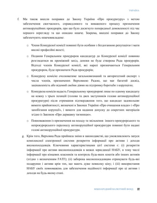 УКРАЇНА
МІЖНАРОДНИЙ ВАЛЮТНИЙ ФОНД 37
f. Ми також внесли поправки до Закону України «Про прокуратуру» з метою
забезпечення своєчасного, справедливого та виваженого процесу призначення
антикорупційних прокурорів, про що було досягнуто попередньої домовленості під час
першого перегляду та що описано нижче. Зокрема, внесені поправки до Закону
забезпечують нижчевикладене:
o Члени Конкурсної комісії повинні бути особами з бездоганною репутацією і мати
високі професійні якості;
o Подання Генеральним прокурором кандидатур до Конкурсної комісії повинно
розглядатися як проміжний захід, допоки не буде створена Рада прокурорів.
Відтоді членів Конкурсної комісії, які наразі призначаються Генеральним
прокурором, буде призначати Рада прокурорів;
o Конкурсну комісію очолюватиме загальновизнаний та авторитетний експерт з
числа членів, призначених Верховною Радою, що має багатий досвід,
зацікавленість або відомий своїми діями на підтримку боротьби з корупцією;
o Конкурсна комісія надасть Генеральному прокуророві лише по одному кандидату
на кожну з трьох позицій (голови та двох заступників голови антикорупційної
прокуратури) після отримання підтвердження того, що кандидат задовольняє
вимоги прийнятності, визначені в Законах України «Про очищення влади» і «Про
запобігання корупції», і вимоги для надання допуску до секретних матеріалів
згідно із Законом «Про державну таємницю».
o Повноваження із призначення на посаду та звільнення іншого прокурорського та
непрокурорського персоналу антикорупційної прокуратури повинні бути надані
голові антикорупційної прокуратури.
g. Крім того, Верховна Рада прийняла зміни в законодавстві, що уможливлюють запуск
комплексної електронної системи розкриття інформації про активи і доходи
високопосадовців. Ключовими характеристиками цієї системи є: (i) розкриття
інформації про активи високопосадовців в межах юрисдикції НАБУ, в тому числі
інформації про кінцевих власників та контроль будь-яких коштів або інших активів
(згідно з визначенням FATF); (ii) заборона високопосадовцям отримувати будь-які
подарунки і активи крім тих, що мають дуже невисоку ціну; і (iii) використання
НАБУ своїх повноважень для забезпечення надійності інформації про ці активи і
доходи на будь-якому етапі.
 