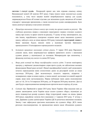УКРАЇНА
МІЖНАРОДНИЙ ВАЛЮТНИЙ ФОНД 40
системи і статусі суддів. Попередній проект цих змін отримав схвальну оцінку
Венеціанської комісії (26 жовтня 2015 року). Серед іншого ними посилюється судова
незалежність, у тому числі завдяки відміні випробувального періоду для суддів;
запроваджуються більш об’єктивні підстави для звільнення суддів; вводяться об’єктивні
стандарти і процедури призначення, а також посилюється судове самоврядування. Було
також досягнуто прогресу в наступних питаннях:
a. Процедура виконання судового наказу про сплату та арешт коштів на рахунку. Ми
стабільно рухаємось вперед у виконанні структурного «маяка» стосовно судового
наказу про сплату та арешт коштів на рахунку. У цьому зв’язку законопроекти, що,
між іншим, передбачають електронне подання вимог щодо виконання судового
наказу, набудуть сили до кінця вересня 2016 року (змінений структурний «маяк»).
Цими законами будуть внесені зміни у відповідні частини Цивільного
процесуального і Господарського процесуального кодексів.
b. Інститут приватних виконавців судових рішень. У червні 2016 року Парламент
ухвалив закон, яким запроваджується професія приватного агента з виконання
судових рішень у відповідності до положень Меморандумів про економічну і
фінансову політику від лютого та липня 2015 року.
c. Вища рада юстиції та Вища кваліфікаційна комісія суддів. З метою моніторингу
прогресу у вирішенні дисциплінарних справ проти суддів, ми забезпечимо належне
фінансування Вищої ради юстиції і Вищої кваліфікаційної комісії, щоб уможливити
початок оприлюднення ними статистичних даних на регулярній основі до кінця
листопада 2016 року. Дані включатимуть кількість закритих, відкритих і
незавершених справ за кожен період, а також санкції, застосовані по кожній закритій
справі, якщо вони застосовувались. Перша публікація таких даних охоплюватиме
дані за 1-й, 2-й та 3-й квартали 2016 року, до 30 вересня 2016 року включно. Далі ці
дані будуть оприлюднюватися щоквартально протягом всього періоду дії угоди.
d. Судовий збір. Прийнятий в травні 2015 року Закон України «Про внесення змін до
деяких законодавчих актів України щодо сплати судового збору», відповідно до
якого підвищується розмір судового збору (структурний «маяк» на кінець травня
2015 року), передбачає початок його виконання з 1 вересня 2015 року. У зв’язку з
цим, Державна судова адміністрація України (ДСА) розпочала виконання положень
Закону і вже зафіксувала зростання надходжень від судового збору. ДСА також
ретельно відслідковуватиме, чи призводитиме вимога щодо збільшення судового
 