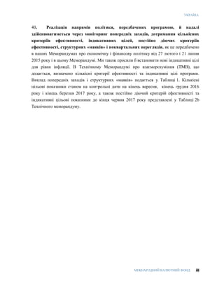 УКРАЇНА
МІЖНАРОДНИЙ ВАЛЮТНИЙ ФОНД 48
40. Реалізація напрямів політики, передбачених програмою, й надалі
здійснюватиметься через моніторинг попередніх заходів, дотримання кількісних
критеріїв ефективності, індикативних цілей, постійно діючих критеріїв
ефективності, структурних «маяків» і поквартальних переглядів, як це передбачено
в наших Меморандумах про економічну і фінансову політику від 27 лютого і 21 липня
2015 року і в цьому Меморандумі. Ми також просили б встановити нові індикативні цілі
для рівня інфляції. В Технічному Меморандумі про взаєморозуміння (ТМВ), що
додається, визначено кількісні критерії ефективності та індикативні цілі програми.
Виклад попередніх заходів і структурних «маяків» подається у Таблиці 1. Кількісні
цільові показники станом на контрольні дати на кінець вересня, кінець грудня 2016
року і кінець березня 2017 року, а також постійно діючий критерій ефективності та
індикативні цільові показники до кінця червня 2017 року представлені у Таблиці 2b
Технічного меморандуму.
 