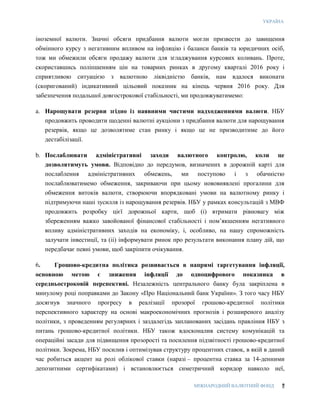 УКРАЇНА
МІЖНАРОДНИЙ ВАЛЮТНИЙ ФОНД 7
іноземної валюти. Значні обсяги придбання валюти могли призвести до завищення
обмінного курсу з негативним впливом на інфляцію і баланси банків та юридичних осіб,
тож ми обмежили обсяги продажу валюти для згладжування курсових коливань. Проте,
скориставшись поліпшенням цін на товарних ринках в другому кварталі 2016 року і
сприятливою ситуацією з валютною ліквідністю банків, нам вдалося виконати
(скоригований) індикативний цільовий показник на кінець червня 2016 року. Для
забезпечення подальшої довгострокової стабільності, ми продовжуватимемо:
a. Нарощувати резерви згідно із наявними чистими надходженнями валюти. НБУ
продовжить проводити щоденні валютні аукціони з придбання валюти для нарощування
резервів, якщо це дозволятиме стан ринку і якщо це не призводитиме до його
дестабілізації.
b. Послаблювати адміністративні заходи валютного контролю, коли це
дозволятимуть умови. Відповідно до передумов, визначених в дорожній карті для
послаблення адміністративних обмежень, ми поступово і з обачністю
послаблюватимемо обмеження, закриваючи при цьому нововиявлені прогалини для
обмеження витоків валюти, створюючи впорядковані умови на валютному ринку і
підтримуючи наші зусилля із нарощування резервів. НБУ у рамках консультацій з МВФ
продовжить розробку цієї дорожньої карти, щоб (i) втримати рівновагу між
збереженням важко завойованої фінансової стабільності і пом’якшенням негативного
впливу адміністративних заходів на економіку, і, особливо, на нашу спроможність
залучати інвестиції, та (ii) інформувати ринок про результати виконання плану дій, що
передбачає певні умови, щоб закріпити очікування.
6. Грошово-кредитна політика розвивається в напрямі таргетування інфляції,
основною метою є зниження інфляції до одноцифрового показника в
середньостроковій перспективі. Незалежність центрального банку була закріплена в
минулому році поправками до Закону «Про Національний банк України». З того часу НБУ
досягнув значного прогресу в реалізації прозорої грошово-кредитної політики
перспективного характеру на основі макроекономічних прогнозів і розширеного аналізу
політики, з проведенням регулярних і заздалегідь запланованих засідань правління НБУ з
питань грошово-кредитної політики. НБУ також вдосконалив систему комунікацій та
операційні засади для підвищення прозорості та посилення підзвітності грошово-кредитної
політики. Зокрема, НБУ посилив і оптимізував структуру процентних ставок, в якій в даний
час робиться акцент на ролі облікової ставки (наразі – процентна ставка за 14-денними
депозитними сертифікатами) і встановлюється симетричний коридор навколо неї,
 