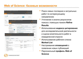 Web of Science: базовые возможности
• Поиск самых последних и актуальных
работ по интересующему
направлению
• Уточнение и анализ результатов
поиска с помощью панели Refine
Results
• Использование индекса цитирования
для исследовательской деятельности
и оценки влиятельности работ в
определенной отрасли
• Использование рабочего списка
Marked List
• Настраивание оповещений о
появлении новых публикаций
• Персональный профиль Web of
Science
 