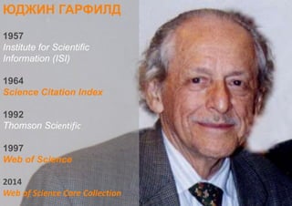 ЮДЖИН ГАРФИЛД
1957
Institute for Scientific
Information (ISI)
1964
Science Citation Index
1992
Thomson Scientific
1997
Web of Science
2014
Web of Science Core Collection
 