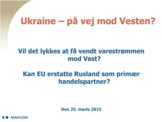 Ukraine – på vej mod Vesten?
Vil det lykkes at få vendt varestrømmen
mod Vest?
Kan EU erstatte Rusland som primær
handelspartner?
Den 25. marts 2015
 