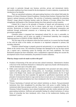 10
and tested, in particular through own business activities, private and international charity.
Favourable conditions have been created for the development of creative industries, in particular the
introduction of tax benefits.
There are specialised institutions with grant-making functions in the cultural field under the
Ministry of Culture (Ukrainian Cultural Foundation, Ukrainian Book Institute, Ukrainian State Film
Agency), national museums and theatres. The activities of institutions responsible for promoting
Ukraine’s image abroad (Ukrainian Institute under the Ministry of Foreign Affairs) have been
strengthened, and branches of the Ukrainian Institute have been opened in several countries.
Cultural life is based on the principle of freedom of speech and self-expression, so all
institutions and individual actors are free to choose topics and ways of expression for their
activities. Restrictions on freedom of expression are debated in professional communities and
enshrined through professional consensus on a bottom-up basis, rather than established as
government regulations.
Ukrainian culture is integrated into international cultural life, its voice is noticeable, its
proposals are ambitious, and its actors are capable of international leadership, thus occupying
important positions in UNESCO, ICOM, CIMAM, PEN, etc.
The first stage of the art education reform has been carried out, its essence has been brought
in line with the needs of the market; art education is an important component in primary and
secondary education.
Ukrainian cultural heritage is properly preserved and protected; it is an important basis for
debate on the current issues. The restoration of heritage sites damaged by the war has been carried
out, a register and a monitoring system for heritage sites have been established. The Great
Restoration program has been relaunched, with a comprehensive approach taking into account the
development needs of local communities, the potential of creative industries.
What key changes need to be made to achieve this goal?
 Freedom of functioning of the state and non-state cultural institutions. Administrative freedom
at the level of the institutions themselves is balanced by supervisory boards with broad powers,
with the formation open to the public space.
 Public sector institutions have the right to independently form personnel and salary policies,
repertoire policy, program policy, training policy, etc. Accordingly, amendments have been
made to the Budget Code, statutes and regulations of public administration; the list of legal
forms of institutions has been expanded; the approach to qualification requirements and the
principle of remuneration based on wage scale has been revised, and so on. Commercial activity
is allowed, for which amendments have been introduced to the Tax and Commercial Codes of
Ukraine.
 Virtuous functioning of national and local cultural institutions as donors. Non-governmental
institutions have been strengthened by providing them with access to public funding for
institutional rather than just project activities. Access is provided on a competitive basis via the
Ukrainian Cultural Foundation, local cultural foundations and other similar national and local
grant-making institutions. Sufficient and sustainable funding for cultural institutions of various
forms of ownership has been introduced, with a focus on the medium-term funding cycle
(minimum 3 years).
 