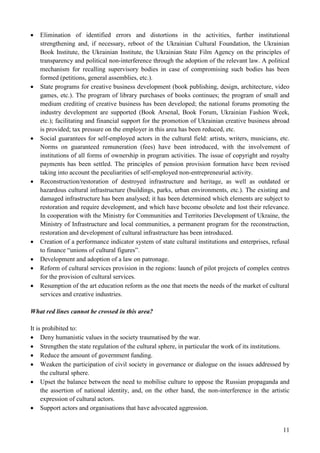 11
 Elimination of identified errors and distortions in the activities, further institutional
strengthening and, if necessary, reboot of the Ukrainian Cultural Foundation, the Ukrainian
Book Institute, the Ukrainian Institute, the Ukrainian State Film Agency on the principles of
transparency and political non-interference through the adoption of the relevant law. A political
mechanism for recalling supervisory bodies in case of compromising such bodies has been
formed (petitions, general assemblies, etc.).
 State programs for creative business development (book publishing, design, architecture, video
games, etc.). The program of library purchases of books continues; the program of small and
medium crediting of creative business has been developed; the national forums promoting the
industry development are supported (Book Arsenal, Book Forum, Ukrainian Fashion Week,
etc.); facilitating and financial support for the promotion of Ukrainian creative business abroad
is provided; tax pressure on the employer in this area has been reduced, etc.
 Social guarantees for self-employed actors in the cultural field: artists, writers, musicians, etc.
Norms on guaranteed remuneration (fees) have been introduced, with the involvement of
institutions of all forms of ownership in program activities. The issue of copyright and royalty
payments has been settled. The principles of pension provision formation have been revised
taking into account the peculiarities of self-employed non-entrepreneurial activity.
 Reconstruction/restoration of destroyed infrastructure and heritage, as well as outdated or
hazardous cultural infrastructure (buildings, parks, urban environments, etc.). The existing and
damaged infrastructure has been analysed; it has been determined which elements are subject to
restoration and require development, and which have become obsolete and lost their relevance.
In cooperation with the Ministry for Communities and Territories Development of Ukraine, the
Ministry of Infrastructure and local communities, a permanent program for the reconstruction,
restoration and development of cultural infrastructure has been introduced.
 Creation of a performance indicator system of state cultural institutions and enterprises, refusal
to finance “unions of cultural figures”.
 Development and adoption of a law on patronage.
 Reform of cultural services provision in the regions: launch of pilot projects of complex centres
for the provision of cultural services.
 Resumption of the art education reform as the one that meets the needs of the market of cultural
services and creative industries.
What red lines cannot be crossed in this area?
It is prohibited to:
 Deny humanistic values in the society traumatised by the war.
 Strengthen the state regulation of the cultural sphere, in particular the work of its institutions.
 Reduce the amount of government funding.
 Weaken the participation of civil society in governance or dialogue on the issues addressed by
the cultural sphere.
 Upset the balance between the need to mobilise culture to oppose the Russian propaganda and
the assertion of national identity, and, on the other hand, the non-interference in the artistic
expression of cultural actors.
 Support actors and organisations that have advocated aggression.
 