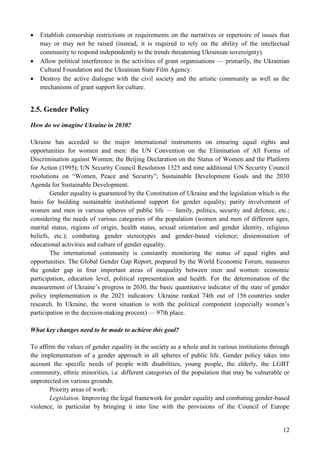 12
 Establish censorship restrictions or requirements on the narratives or repertoire of issues that
may or may not be raised (instead, it is required to rely on the ability of the intellectual
community to respond independently to the trends threatening Ukrainian sovereignty).
 Allow political interference in the activities of grant organisations — primarily, the Ukrainian
Cultural Foundation and the Ukrainian State Film Agency.
 Destroy the active dialogue with the civil society and the artistic community as well as the
mechanisms of grant support for culture.
2.5. Gender Policy
How do we imagine Ukraine in 2030?
Ukraine has acceded to the major international instruments on ensuring equal rights and
opportunities for women and men: the UN Convention on the Elimination of All Forms of
Discrimination against Women; the Beijing Declaration on the Status of Women and the Platform
for Action (1995); UN Security Council Resolution 1325 and nine additional UN Security Council
resolutions on “Women, Peace and Security”; Sustainable Development Goals and the 2030
Agenda for Sustainable Development.
Gender equality is guaranteed by the Constitution of Ukraine and the legislation which is the
basis for building sustainable institutional support for gender equality; parity involvement of
women and men in various spheres of public life — family, politics, security and defence, etc.;
considering the needs of various categories of the population (women and men of different ages,
marital status, regions of origin, health status, sexual orientation and gender identity, religious
beliefs, etc.); combating gender stereotypes and gender-based violence; dissemination of
educational activities and culture of gender equality.
The international community is constantly monitoring the status of equal rights and
opportunities. The Global Gender Gap Report, prepared by the World Economic Forum, measures
the gender gap in four important areas of inequality between men and women: economic
participation, education level, political representation and health. For the determination of the
measurement of Ukraine’s progress in 2030, the basic quantitative indicator of the state of gender
policy implementation is the 2021 indicators: Ukraine ranked 74th out of 156 countries under
research. In Ukraine, the worst situation is with the political component (especially women’s
participation in the decision-making process) — 97th place.
What key changes need to be made to achieve this goal?
To affirm the values of gender equality in the society as a whole and in various institutions through
the implementation of a gender approach in all spheres of public life. Gender policy takes into
account the specific needs of people with disabilities, young people, the elderly, the LGBT
community, ethnic minorities, i.e. different categories of the population that may be vulnerable or
unprotected on various grounds.
Priority areas of work:
Legislation. Improving the legal framework for gender equality and combating gender-based
violence, in particular by bringing it into line with the provisions of the Council of Europe
 