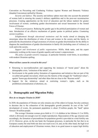13
Convention on Preventing and Combating Violence Against Women and Domestic Violence
(Istanbul Convention) ratified by Ukraine.
Security and defence. The security and defence sphere must take into account the potential
of women both in ensuring the country’s defence capabilities and in the post-war reconstruction
processes. Creating opportunities (at the level of education and the labour market) for greater
involvement of women, combating gender discrimination and sexual harassment in the Armed
Forces of Ukraine.
Political participation. Reducing the gender gap in the political participation of women and
men. Introduction of an effective mechanism of gender quotas in political parties. Countering
sexism in politics.
Enlightenment through educational institutions and the media aimed at changing the
stereotypes about the distribution of roles of men and women in the society and the family, in
particular the dissemination of legal awareness of citizens on gender discrimination for the ability to
diagnose the manifestations of gender discrimination in family life (including cases of violence), at
work and in the society.
Support and involvement of public organisations: NGOs, think tanks, and the expert
community working on the issues of gender equality and women’s empowerment.
The policy of gender-sensitive language, in particular feminine word forms, in accordance
with modern Ukrainian spelling.
What red lines cannot be crossed in this area?
 Returning to neo-traditionalism and supporting the instances of “moral panic” about the
demographic crisis, “extinction of the nation”, etc.
 Involvement in the gender policy formation of organisations and initiatives that are part of the
so-called anti-gender movement, which uses the rhetoric of the struggle for “traditional values”,
against “homo-gay-dictatorship” and other ideas that are close to the “Russian world”.
 Support for the initiatives aimed at restricting women’s rights, such as the
prohibition/criminalisation of abortions, etc.
3. Demographic and Migration Policy
How do we imagine Ukraine in 2030?
In 2030, the population of Ukraine not only remains one of the oldest in Europe, but also continues
to decrease due to the exhaustion of the demographic growth potential. In case of the “soft”
development of events, the permanent population is about 35 million people, the “hard” option
foresees 30 million people.
The average Ukrainian woman gives birth to 1.5–1.6 children in her lifetime (1.2 in 2020),
which is obviously not enough even for simple reproduction. Rejuvenation of the age structure and,
accordingly, the formation of preconditions for population growth is provided at a total fertility rate
of 2.3. However, given, on the one hand, the European processes, in particular the fact that in no
European country the total birth rate does not reach even 2.0, and, on the other hand, the high level
of education and employment of Ukrainian women, there is no good reason to expect high fertility
 