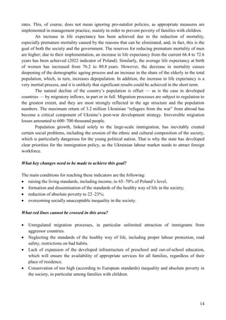 14
rates. This, of course, does not mean ignoring pro-natalist policies, as appropriate measures are
implemented in management practice, mainly in order to prevent poverty of families with children.
An increase in life expectancy has been achieved due to the reduction of mortality,
especially premature mortality caused by the reasons that can be eliminated, and, in fact, this is the
goal of both the society and the government. The reserves for reducing premature mortality of men
are higher; due to their implementation, an increase in life expectancy from the current 66.4 to 72.6
years has been achieved (2022 indicator of Poland). Similarly, the average life expectancy at birth
of women has increased from 76.2 to 80.8 years. However, the decrease in mortality causes
deepening of the demographic ageing process and an increase in the share of the elderly in the total
population, which, in turn, increases depopulation. In addition, the increase in life expectancy is a
very inertial process, and it is unlikely that significant results could be achieved in the short term.
The natural decline of the country’s population is offset — as is the case in developed
countries — by migratory inflows, in part or in full. Migration processes are subject to regulation to
the greatest extent, and they are most strongly reflected in the age structure and the population
numbers. The maximum return of 3.2 million Ukrainian “refugees from the war” from abroad has
become a critical component of Ukraine’s post-war development strategy. Irreversible migration
losses amounted to 600–700 thousand people.
Population growth, linked solely to the large-scale immigration, has inevitably created
certain social problems, including the erosion of the ethnic and cultural composition of the society,
which is particularly dangerous for the young political nation. That is why the state has developed
clear priorities for the immigration policy, as the Ukrainian labour market needs to attract foreign
workforce.
What key changes need to be made to achieve this goal?
The main conditions for reaching these indicators are the following:
 raising the living standards, including income, to 65–70% of Poland’s level;
 formation and dissemination of the standards of the healthy way of life in the society;
 reduction of absolute poverty to 22–23%;
 overcoming socially unacceptable inequality in the society.
What red lines cannot be crossed in this area?
 Unregulated migration processes, in particular unlimited attraction of immigrants from
aggressor countries.
 Neglecting the standards of the healthy way of life, including proper labour protection, road
safety, restrictions on bad habits.
 Lack of expansion of the developed infrastructure of preschool and out-of-school education,
which will ensure the availability of appropriate services for all families, regardless of their
place of residence.
 Conservation of too high (according to European standards) inequality and absolute poverty in
the society, in particular among families with children.
 