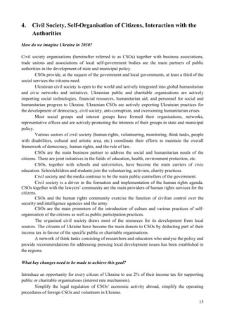 15
4. Civil Society, Self-Organisation of Citizens, Interaction with the
Authorities
How do we imagine Ukraine in 2030?
Civil society organisations (hereinafter referred to as CSOs) together with business associations,
trade unions and associations of local self-government bodies are the main partners of public
authorities in the development of state and municipal policy.
CSOs provide, at the request of the government and local governments, at least a third of the
social services the citizens need.
Ukrainian civil society is open to the world and actively integrated into global humanitarian
and civic networks and initiatives. Ukrainian public and charitable organisations are actively
importing social technologies, financial resources, humanitarian aid, and personnel for social and
humanitarian progress to Ukraine. Ukrainian CSOs are actively exporting Ukrainian practices for
the development of democracy, civil society, anti-corruption, and overcoming humanitarian crises.
Most social groups and interest groups have formed their organisations, networks,
representative offices and are actively promoting the interests of their groups in state and municipal
policy.
Various sectors of civil society (human rights, volunteering, monitoring, think tanks, people
with disabilities, cultural and artistic area, etc.) coordinate their efforts to maintain the overall
framework of democracy, human rights, and the rule of law.
CSOs are the main business partner to address the social and humanitarian needs of the
citizens. There are joint initiatives in the fields of education, health, environment protection, etc.
CSOs, together with schools and universities, have become the main carriers of civic
education. Schoolchildren and students join the volunteering, activism, charity practices.
Civil society and the media continue to be the main public controllers of the government.
Civil society is a driver in the formation and implementation of the human rights agenda.
CSOs together with the lawyers’ community are the main providers of human rights services for the
citizens.
CSOs and the human rights community exercise the function of civilian control over the
security and intelligence agencies and the army.
CSOs are the main promoters of the introduction of culture and various practices of self-
organisation of the citizens as well as public participation practices.
The organised civil society draws most of the resources for its development from local
sources. The citizens of Ukraine have become the main donors to CSOs by deducting part of their
income tax in favour of the specific public or charitable organisations.
A network of think tanks consisting of researchers and educators who analyse the policy and
provide recommendations for addressing pressing local development issues has been established in
the regions.
What key changes need to be made to achieve this goal?
Introduce an opportunity for every citizen of Ukraine to use 2% of their income tax for supporting
public or charitable organisations (interest rate mechanism).
Simplify the legal regulation of CSOs’ economic activity abroad, simplify the operating
procedures of foreign CSOs and volunteers in Ukraine.
 