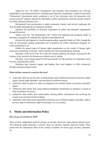 16
Adopt the Law “On Public Consultations” and introduce clear procedures for involving
stakeholders in government decisions, including open electronic consultations. Launch Vzaiemodiia
(“Interaction”) government portal containing a set of key electronic tools for interaction with
citizens (citizens’ appeals, requests for information, public consultations, electronic project contests
for CSOs, electronic petitions, etc.).
Recommend local governments to adopt community charters and actively implement the
tools for public participation of community residents.
Introduce the possibility of electronic registration of public and charitable organisations
through Diia portal.
Adopt a new law “On Humanitarian Aid”, which will implement the European model of
automatic recognition of a defined list of goods as humanitarian aid.
Promote the development of social entrepreneurship, especially based on CSOs, through the
tools of concessional lending, preferential rent of premises for CSOs, educational programs for
social entrepreneurs, etc.
Publish the annual report of human rights organisations on the results of human rights
observance monitoring in Ukraine, which is heard at the annual parliamentary hearings.
Introduce, at the level of the Tax Code, the taxation reduction for people receiving aid, the
creation of tax incentives for businesses to donate more to charity.
Introduce a government grant for local governments for the purchase of compulsory social
services, including from CSOs.
Distribute state financial support and funding from local budgets to CSOs exclusively
through electronic project contest.
What red lines cannot be crossed in this area?
 Authorities shall not use the tools of administrative and criminal prosecution of activists, public
figures, human rights defenders, and journalists for political reasons.
 Authorities shall not ignore or delay investigations into criminal attacks on activists and public
figures.
 Authorities shall refrain from using artificial intelligence technologies to introduce a system of
total surveillance of citizens.
 Authorities shall refrain from unreasonably refusing public consultations and involving the
society in government decision-making.
 Authorities shall refrain from unjustified restrictions on civil liberties (right to assembly, right to
privacy, right to information, right to association, etc.) in wartime.
5. Media and Information Policy
How do you see Ukraine in 2030?
There are free, independent media of all types in Ukraine: television, radio stations, Internet, press.
The Ukrainian media landscape is diverse: there are national, regional, and local media. These
media meet the information needs of the country’s residents of various ages, incomes, education,
etc.
 
