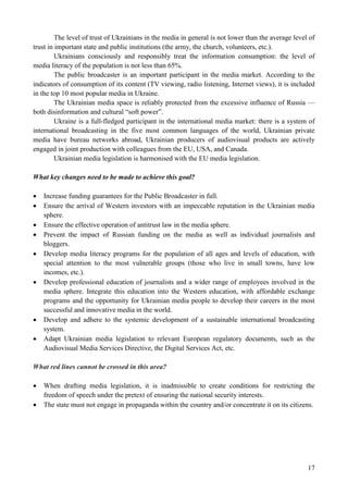17
The level of trust of Ukrainians in the media in general is not lower than the average level of
trust in important state and public institutions (the army, the church, volunteers, etc.).
Ukrainians consciously and responsibly treat the information consumption: the level of
media literacy of the population is not less than 65%.
The public broadcaster is an important participant in the media market. According to the
indicators of consumption of its content (TV viewing, radio listening, Internet views), it is included
in the top 10 most popular media in Ukraine.
The Ukrainian media space is reliably protected from the excessive influence of Russia —
both disinformation and cultural “soft power”.
Ukraine is a full-fledged participant in the international media market: there is a system of
international broadcasting in the five most common languages of the world, Ukrainian private
media have bureau networks abroad, Ukrainian producers of audiovisual products are actively
engaged in joint production with colleagues from the EU, USA, and Canada.
Ukrainian media legislation is harmonised with the EU media legislation.
What key changes need to be made to achieve this goal?
 Increase funding guarantees for the Public Broadcaster in full.
 Ensure the arrival of Western investors with an impeccable reputation in the Ukrainian media
sphere.
 Ensure the effective operation of antitrust law in the media sphere.
 Prevent the impact of Russian funding on the media as well as individual journalists and
bloggers.
 Develop media literacy programs for the population of all ages and levels of education, with
special attention to the most vulnerable groups (those who live in small towns, have low
incomes, etc.).
 Develop professional education of journalists and a wider range of employees involved in the
media sphere. Integrate this education into the Western education, with affordable exchange
programs and the opportunity for Ukrainian media people to develop their careers in the most
successful and innovative media in the world.
 Develop and adhere to the systemic development of a sustainable international broadcasting
system.
 Adapt Ukrainian media legislation to relevant European regulatory documents, such as the
Audiovisual Media Services Directive, the Digital Services Act, etc.
What red lines cannot be crossed in this area?
 When drafting media legislation, it is inadmissible to create conditions for restricting the
freedom of speech under the pretext of ensuring the national security interests.
 The state must not engage in propaganda within the country and/or concentrate it on its citizens.
 