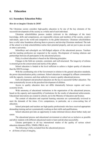 18
6. Education
6.1. Secondary Education Policy
How do we imagine Ukraine in 2030?
The Ukrainian society considers high-quality education to be one of the key elements of the
successful development of the society as a whole and of each individual.
Ukrainian schoolchildren possess modern (relevant to the challenges of the time)
knowledge, skills and competencies, are responsible citizens and members of the society, creative
individuals, open to the world and competitive in the global dimension. Ukrainian schoolchildren
have a solid value foundation allowing them to preserve and develop Ukrainian statehood. The task
of the school is to help schoolchildren realise their potential properly, and not just to pass an exam
or enter a university.
Schoolboys and schoolgirls are full-fledged subjects of the educational process. Teachers
and the teaching profession are respected in the society. Development of trusting relations and
partnerships between all participants in the educational process.
Policy in school education is based on the following principles:
Changes in the field are systemic, consistent, and well-structured. The longevity of reforms
is ensured given the conservatism and inertia of the sphere.
School education is funded at the level sufficient to achieve a higher quality of education
than the OECD average.
With the coordinating role of the Government in relation to the general education standards,
the power decentralisation policy continues. School education is managed by affluent communities
with the capacity, resources, and clear authority to ensure a quality educational process.
Early development and preschool education are the key to successful further education. The
state systematically invests in the preschool development of children.
Access to quality education does not differ dramatically between regions and socio-
economic levels.
Wide autonomy of educational institutions in the organisation of the educational process,
based on the capacity and responsibility of institutions for the results of educational achievements.
Educational innovations are created in schools, not in the Ministry of Education and Science.
The content of education and expected learning outcomes are systematically reviewed to
meet the demands of the times. Civic competences, in particular, are a cross-cutting line of
education.
School principals and teachers are high-quality professionals who have received appropriate
demanding training and are systematically working on their skills and qualifications.
School education provides an opportunity to make informed choices about further study and
career.
The educational process and educational environment at school are as inclusive as possible
and allow students with different educational needs to learn and develop successfully.
Ukraine participates in all key international studies of the quality of various school
education elements (PISA, TIMSS, PIRLS, etc.).
The following is fully excluded from the educational process:
 all forms of lack of integrity,
 