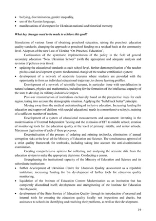 19
 bullying, discrimination, gender inequality,
 use of the Russian language,
 manifestations of disrespect for Ukrainian national and historical memory.
What key changes need to be made to achieve this goal?
Stimulation of various forms of obtaining preschool education, raising the preschool education
quality standards; changing the approach to preschool funding on a residual basis at the community
level. Adoption of the new Law of Ukraine “On Preschool Education”.
Continuation of the systematic implementation of the policy in the field of general
secondary education “New Ukrainian School” (with the appropriate and adequate analysis and
revision of policies over time):
 updating the educational standards at each school level, further demonopolisation of the teacher
professional development system; fundamental change of the teacher certification system;
 development of a network of academic lyceums where students are provided with the
opportunity to form an individual educational trajectory, to choose learning profiles.
Development of a network of scientific lyceums, in particular those with specialisation in
natural sciences, physics and mathematics, including for the formation of the intellectual capacity of
the state to develop its military-industrial complex.
Post-war reconstruction of institutions exclusively based on the perspective maps for each
region, taking into account the demographic situation. Applying the “build back better” principle.
Moving away from the medical understanding of inclusive education. Increasing funding for
education and support of children with special educational needs in comprehensive schools; training
of a sufficient number of teachers.
Development of a system of educational measurements and assessment: investing in the
modernisation of External Independent Testing and the extension of EIT to middle school; creation
of monitoring tools for the education quality at the level of primary, middle, and senior schools.
Maximum digitisation of each of these processes.
Decentralisation of the process of ordering and printing textbooks, elimination of annual
corruption risks at the level of the Ministry of Education and Science. The simultaneous approval of
a strict quality framework for textbooks, including taking into account the anti-discrimination
examination.
Creating comprehensive systems for collecting and analysing the accurate data from the
education system to make the appropriate decisions. Conducting a census.
Strengthening the institutional capacity of the Ministry of Education and Science and its
subordinate institutions:
 further development of Ukrainian Centre for Education Quality Assessment as a reputable
institution; increasing funding for the development of further tools for education quality
monitoring,
 liquidation of the Institute of Education Content Modernisation as an institution that has
completely discredited itself; development and strengthening of the Institute for Education
Development,
 development of the State Service of Education Quality through its introduction of external and
internal tools for ensuring the education quality locally: not inspections and checks, but
assistance to schools in identifying and resolving their problems, as well as their development.
 