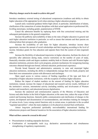 21
What key changes need to be made to achieve this goal?
Introduce mandatory external testing of educational competencies (readiness and ability to obtain
higher education of the appropriate level) when entering a higher education program.
Launch early vocational guidance before high school, in particular, identification of talents,
clarification of the connection of certain disciplines with their actual application in professional life,
levelling stereotypes, including gender, popularisation of STEM.
Cancel the admission benefits by replacing them with free correctional training and the
subsequent participation in the general competition.
Increase the publicity and availability of data on the state of higher education in general and
each higher education institution in particular, as well as ensure that entrants and their parents are
informed about their prospects after graduation.
Increase the availability of soft loans for higher education, introduce income share
agreements, increase the amount of social scholarships and their targeting according to the level of
income. Introduce grants for free education and separate them from the system of state (regional)
order.
Increase the flexibility of educational trajectories in higher education, facilitate the choice of
speciality after admission during study, remove restrictions on the number of years of study,
financially stimulate credit and degree academic mobility both in Ukraine and with Western higher
education institutions, promote short cycle programs, promote mechanisms for recognising learning
outcomes obtained through non-formal, informal education, professional experience.
Provide broad financial and administrative autonomy to state and municipal higher
education institutions, including the ability to independently manage their own funds, property and
form their own remuneration system with allowances and surcharges.
Open equal access to various sources of funding regardless of the type and form of
ownership of higher education institutions, with the exception of military higher education.
Reduce the impact of student numbers on the amount of funding for higher education
institutions; instead, increase the impact of educational and research activity results, fulfilment of
the institution’s mission, international activity (including mobility and involvement of Western
teachers and researchers), and educational process digitalisation.
Increase the analytical and communication capacity of the Ministry of Education and
Science and other bodies in the field of higher education; at the same time, reduce the scope of their
control and licensing functions. Intensify public communication and clarification of changes in the
system, development and dissemination of recommendations, and introduce training for managers
of various levels. Leave strong control functions only in certain areas, in particular in the so-called
“regulated specialities”, where the main emphasis is to be placed on external final certification.
Attract long-term preferential (preferably non-refundable) international funding for
infrastructure projects and financial incentives for the association of higher education institutions.
What red lines cannot be crossed in this area?
 Procrastination in making unpopular decisions.
 Combination of incompatible tools (e.g. declarative autonomisation and simultaneous
strengthening of regulatory requirements).
 