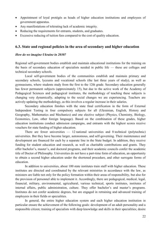 22
 Appointment of loyal protégés as heads of higher education institutions and employees of
government apparatus.
 Any manifestations of tolerating lack of academic integrity.
 Reducing the requirements for entrants, students, and graduates.
 Excessive reducing of tuition fees compared to the cost of quality education.
6.3. State and regional policies in the area of secondary and higher education
How do we imagine Ukraine in 2030?
Regional self-government bodies establish and maintain educational institutions for the training on
the basis of secondary education of specialists needed in public life — these are colleges and
technical secondary schools.
Local self-government bodies of the communities establish and maintain primary and
secondary schools, lyceums and vocational schools (the last three years of study), as well as
gymnasiums, where students study from the first to the 12th grade. Secondary education generally
has fewer permanent subjects (approximately 15), but due to the active work of the Academy of
Pedagogical Sciences and pedagogical institutes, the methodology of teaching these subjects is
changing very dynamically, adapting to the social changes we are experiencing. Teachers are
actively updating the methodology, as this involves a regular increase in their salaries.
Secondary education finishes with the state final certification in the form of External
Independent Testing in four compulsory subjects for all (Ukrainian, English, History and
Geography, Mathematics and Mechanics) and one elective subject (Physics, Chemistry, Biology,
Economics, Law, other foreign language). Based on the combination of these grades, higher
education institutions conduct admission campaigns, and entrants with the highest scores receive
vouchers for state funding of higher education.
There are fewer universities — 12 national universities and 8 technical (polytechnic)
universities. But they have become larger, autonomous, and self-governing. Their maintenance and
development are financed for each by a separate line in the State budget. In addition, they receive
funding for student education and research, as well as charitable contributions and grants. They
offer bachelor’s, master’s, and doctoral programs, and their academic councils confer the academic
title of Doctor of Philosophy. Universities do not have a part-time form of education, an opportunity
to obtain a second higher education under the shortened procedure, and other surrogate forms of
education.
In addition to universities, about 100 state institutes train staff with higher education. These
institutes are directed and coordinated by the relevant ministries in accordance with the law, as
ministers are liable not only for the policy formation within their areas of responsibility, but also for
the provision of personnel able to implement it. Accordingly, there are pedagogical, medical, legal,
financial, military, environmental, agricultural, various technical, sports institutes, institutes of
internal affairs, public administration, culture. They offer bachelor’s and master’s programs.
Institutes do not confer academic degrees, but are engaged in retraining and advanced training of
employees in their fields or specialities.
In general, the entire higher education system and each higher education institution in
particular ensure the achievement of the following goals: development of an adult personality and a
responsible citizen; training of specialists with deep knowledge and skills in their specialities; desire
 