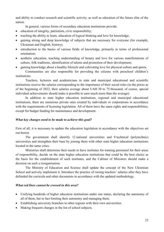 23
and ability to conduct research and scientific activity; as well as education of the future elite of the
nation.
In general, various forms of secondary education institutions provide:
 education of integrity, patriotism, civic responsibility;
 teaching the ability to learn, education of logical thinking and love for knowledge;
 gaining strong and deep knowledge of subjects that are necessary for everyone (for example,
Ukrainian and English, history);
 introduction to the basics of various fields of knowledge, primarily in terms of professional
orientation;
 aesthetic education, teaching understanding of beauty and love for various manifestations of
culture, folk traditions, identification of talents and promotion of their development;
 gaining knowledge about a healthy lifestyle and cultivating love for physical culture and sports.
Communities are also responsible for providing the citizens with preschool children’s
institutions.
Teachers, lecturers and academicians in state and municipal educational and scientific
institutions receive the salaries corresponding to the importance of their social roles (in the prices as
of the beginning of 2022, their salaries average about UAH 30 to 75 thousand; of course, special
individual achievements should make it possible to earn much more than the average).
In addition to state higher education institutions, regional and municipal educational
institutions, there are numerous private ones created by individuals or corporations in accordance
with the requirements of licensing legislation. All of them have the same rights and responsibilities,
except for budget funding for maintenance and development.
What key changes need to be made to achieve this goal?
First of all, it is necessary to update the education legislation in accordance with the objectives set
out herein.
The government shall identify 12 national universities and 8 technical (polytechnic)
universities and strengthen their base by joining them with other state higher education institutions
located in the same cities.
Ministries shall determine their needs to have institutes for training personnel for their areas
of responsibility, decide on the state higher education institutions that could be the best choice as
the basis for the establishment of such institutes, and the Cabinet of Ministers should make a
decision on such a reorganisation.
The Ministry of Education and Science shall update the concept of the New Ukrainian
School and actively implement it. Introduce the practice of raising teachers’ salaries after they have
defended the curricula and other documents in accordance with the updated methodology.
What red lines cannot be crossed in this area?
 Unifying hundreds of higher education institutions under one status, declaring the autonomy of
all of them, but in fact limiting their autonomy and managing them.
 Establishing university branches in other regions with their own universities.
 Making frequent changes in the list of school subjects.
 