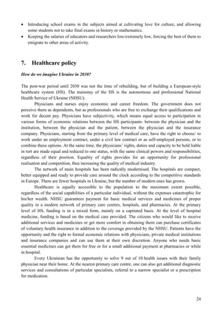 24
 Introducing school exams in the subjects aimed at cultivating love for culture, and allowing
some students not to take final exams in history or mathematics.
 Keeping the salaries of educators and researchers low/extremely low, forcing the best of them to
emigrate to other areas of activity.
7. Healthcare policy
How do we imagine Ukraine in 2030?
The post-war period until 2030 was not the time of rebuilding, but of building a European-style
healthcare system (HS). The mainstay of the HS is the autonomous and professional National
Health Service of Ukraine (NHSU).
Physicians and nurses enjoy economic and career freedom. The government does not
perceive them as dependents, but as professionals who are free to exchange their qualifications and
work for decent pay. Physicians have subjectivity, which means equal access to participation in
various forms of economic relations between the HS participants: between the physician and the
institution, between the physician and the patient, between the physician and the insurance
company. Physicians, starting from the primary level of medical care, have the right to choose: to
work under an employment contract, under a civil law contract or as self-employed persons, or to
combine these options. At the same time, the physicians’ rights, duties and capacity to be held liable
in tort are made equal and reduced to one status, with the same clinical powers and responsibilities,
regardless of their position. Equality of rights provides for an opportunity for professional
realisation and competition, thus increasing the quality of medical industry.
The network of main hospitals has been radically modernised. The hospitals are compact,
better equipped and ready to provide care around the clock according to the competitive standards
in Europe. There are fewer hospitals in Ukraine, but the number of modern ones has grown.
Healthcare is equally accessible to the population to the maximum extent possible,
regardless of the social capabilities of a particular individual, without the expenses catastrophic for
his/her wealth. NHSU guarantees payment for basic medical services and medicines of proper
quality in a modern network of primary care centres, hospitals, and pharmacies. At the primary
level of HS, funding is in a mixed form, mainly on a capitated basis. At the level of hospital
medicine, funding is based on the medical care provided. The citizens who would like to receive
additional services and medicines or get more comfort in obtaining them can purchase certificates
of voluntary health insurance in addition to the coverage provided by the NHSU. Patients have the
opportunity and the right to formal economic relations with physicians, private medical institutions
and insurance companies and can use them at their own discretion. Anyone who needs basic
essential medicines can get them for free or for a small additional payment at pharmacies or while
in hospital.
Every Ukrainian has the opportunity to solve 9 out of 10 health issues with their family
physician near their home. At the nearest primary care centre, one can also get additional diagnostic
services and consultations of particular specialists, referral to a narrow specialist or a prescription
for medication.
 