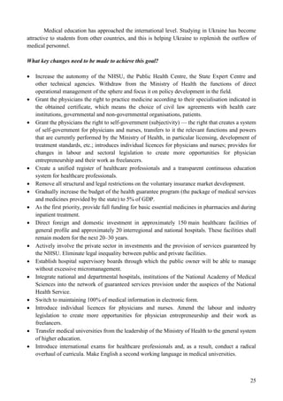 25
Medical education has approached the international level. Studying in Ukraine has become
attractive to students from other countries, and this is helping Ukraine to replenish the outflow of
medical personnel.
What key changes need to be made to achieve this goal?
 Increase the autonomy of the NHSU, the Public Health Centre, the State Expert Centre and
other technical agencies. Withdraw from the Ministry of Health the functions of direct
operational management of the sphere and focus it on policy development in the field.
 Grant the physicians the right to practice medicine according to their specialisation indicated in
the obtained certificate, which means the choice of civil law agreements with health care
institutions, governmental and non-governmental organisations, patients.
 Grant the physicians the right to self-government (subjectivity) — the right that creates a system
of self-government for physicians and nurses, transfers to it the relevant functions and powers
that are currently performed by the Ministry of Health, in particular licensing, development of
treatment standards, etc.; introduces individual licences for physicians and nurses; provides for
changes in labour and sectoral legislation to create more opportunities for physician
entrepreneurship and their work as freelancers.
 Create a unified register of healthcare professionals and a transparent continuous education
system for healthcare professionals.
 Remove all structural and legal restrictions on the voluntary insurance market development.
 Gradually increase the budget of the health guarantee program (the package of medical services
and medicines provided by the state) to 5% of GDP.
 As the first priority, provide full funding for basic essential medicines in pharmacies and during
inpatient treatment.
 Direct foreign and domestic investment in approximately 150 main healthcare facilities of
general profile and approximately 20 interregional and national hospitals. These facilities shall
remain modern for the next 20–30 years.
 Actively involve the private sector in investments and the provision of services guaranteed by
the NHSU. Eliminate legal inequality between public and private facilities.
 Establish hospital supervisory boards through which the public owner will be able to manage
without excessive micromanagement.
 Integrate national and departmental hospitals, institutions of the National Academy of Medical
Sciences into the network of guaranteed services provision under the auspices of the National
Health Service.
 Switch to maintaining 100% of medical information in electronic form.
 Introduce individual licences for physicians and nurses. Amend the labour and industry
legislation to create more opportunities for physician entrepreneurship and their work as
freelancers.
 Transfer medical universities from the leadership of the Ministry of Health to the general system
of higher education.
 Introduce international exams for healthcare professionals and, as a result, conduct a radical
overhaul of curricula. Make English a second working language in medical universities.
 