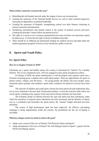 26
What red lines cannot be crossed in this area?
 Rebuilding the old hospital network under the slogans of post-war reconstruction.
 Limiting the autonomy of the National Health Service (as well as other technical agencies),
increasing its dependence on political leadership.
 Limiting the autonomy of hospitals, strengthening control over their finances (returning to
treasury accounts) and operations.
 Introducing centralisation and manual control in the system of medical services provision.
Limiting the principle “money follow the patient/service”.
 The right of a citizen to use a resource guaranteed by the state at his/her own discretion cannot
be taken away. A citizen has the right to choose a healthcare provider.
 There should be no lobbying for preferential funding for medical services provided under the
medical guarantees program in favour of any beneficiary, public or private.
8. Sports and Youth Policy
8.1. Sports Policy
How do we imagine Ukraine in 2030?
Ukrainians are a sporty and healthy nation; the country is dominated by “fashion” for a healthy
lifestyle. 35% of our compatriots (now, 19%) are engaged in mass sports and physical culture.
In Ukraine of 2030, the sports infrastructure is well-developed: each regional centre has a
50-metre swimming pool, a stadium and a multi-sports palace. There are opportunities for sports in
district centres, villages, near the house — for young people, the elderly and active people: many
functional sports grounds, mini-stadiums, sports halls, complexes for physical exercises have been
built.
The network of children and youth sports schools has been preserved and modernised; they
are in every settlement with more than 20 thousand residents. A network of private clubs where one
can do sports, including at the expense of the state (local self-government), has been built.
The European model of relations between the state and sports has been introduced, under
which the autonomy of national sports federations has been increased, and the Ministry of Sports
acts as a coordinator and formulates the sports policy; the “manual” budget allocation has been
abolished.
The system of high performance sport has been improved. An effective anti-doping
campaign is being implemented; within the country, the punishment for the use of doping is
inevitable.
What key changes need to be made to achieve this goal?
 Adopt a new version of the Law of Ukraine “On Physical Culture and Sports”.
 Adopt amendments to the Law of Ukraine “On Anti-Doping Control in Sports”, agreed with the
World Anti-Doping Agency.
 