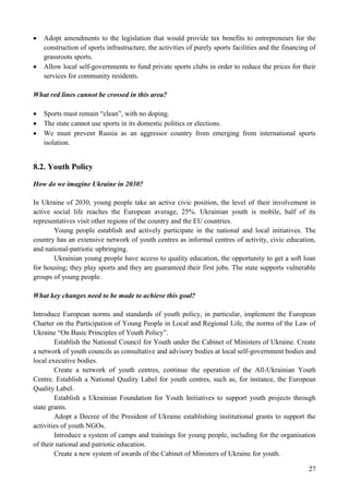 27
 Adopt amendments to the legislation that would provide tax benefits to entrepreneurs for the
construction of sports infrastructure, the activities of purely sports facilities and the financing of
grassroots sports.
 Allow local self-governments to fund private sports clubs in order to reduce the prices for their
services for community residents.
What red lines cannot be crossed in this area?
 Sports must remain “clean”, with no doping.
 The state cannot use sports in its domestic politics or elections.
 We must prevent Russia as an aggressor country from emerging from international sports
isolation.
8.2. Youth Policy
How do we imagine Ukraine in 2030?
In Ukraine of 2030, young people take an active civic position, the level of their involvement in
active social life reaches the European average, 25%. Ukrainian youth is mobile, half of its
representatives visit other regions of the country and the EU countries.
Young people establish and actively participate in the national and local initiatives. The
country has an extensive network of youth centres as informal centres of activity, civic education,
and national-patriotic upbringing.
Ukrainian young people have access to quality education, the opportunity to get a soft loan
for housing; they play sports and they are guaranteed their first jobs. The state supports vulnerable
groups of young people.
What key changes need to be made to achieve this goal?
Introduce European norms and standards of youth policy, in particular, implement the European
Charter on the Participation of Young People in Local and Regional Life, the norms of the Law of
Ukraine “On Basic Principles of Youth Policy”.
Establish the National Council for Youth under the Cabinet of Ministers of Ukraine. Create
a network of youth councils as consultative and advisory bodies at local self-government bodies and
local executive bodies.
Create a network of youth centres, continue the operation of the All-Ukrainian Youth
Centre. Establish a National Quality Label for youth centres, such as, for instance, the European
Quality Label.
Establish a Ukrainian Foundation for Youth Initiatives to support youth projects through
state grants.
Adopt a Decree of the President of Ukraine establishing institutional grants to support the
activities of youth NGOs.
Introduce a system of camps and trainings for young people, including for the organisation
of their national and patriotic education.
Create a new system of awards of the Cabinet of Ministers of Ukraine for youth.
 
