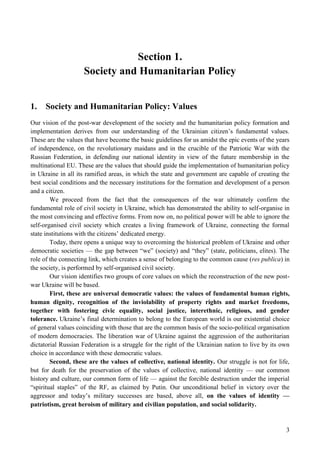 3
Section 1.
Society and Humanitarian Policy
1. Society and Humanitarian Policy: Values
Our vision of the post-war development of the society and the humanitarian policy formation and
implementation derives from our understanding of the Ukrainian citizen’s fundamental values.
These are the values that have become the basic guidelines for us amidst the epic events of the years
of independence, on the revolutionary maidans and in the crucible of the Patriotic War with the
Russian Federation, in defending our national identity in view of the future membership in the
multinational EU. These are the values that should guide the implementation of humanitarian policy
in Ukraine in all its ramified areas, in which the state and government are capable of creating the
best social conditions and the necessary institutions for the formation and development of a person
and a citizen.
We proceed from the fact that the consequences of the war ultimately confirm the
fundamental role of civil society in Ukraine, which has demonstrated the ability to self-organise in
the most convincing and effective forms. From now on, no political power will be able to ignore the
self-organised civil society which creates a living framework of Ukraine, connecting the formal
state institutions with the citizens’ dedicated energy.
Today, there opens a unique way to overcoming the historical problem of Ukraine and other
democratic societies — the gap between “we” (society) and “they” (state, politicians, elites). The
role of the connecting link, which creates a sense of belonging to the common cause (res publica) in
the society, is performed by self-organised civil society.
Our vision identifies two groups of core values on which the reconstruction of the new post-
war Ukraine will be based.
First, these are universal democratic values: the values of fundamental human rights,
human dignity, recognition of the inviolability of property rights and market freedoms,
together with fostering civic equality, social justice, interethnic, religious, and gender
tolerance. Ukraine’s final determination to belong to the European world is our existential choice
of general values coinciding with those that are the common basis of the socio-political organisation
of modern democracies. The liberation war of Ukraine against the aggression of the authoritarian
dictatorial Russian Federation is a struggle for the right of the Ukrainian nation to live by its own
choice in accordance with these democratic values.
Second, these are the values of collective, national identity. Our struggle is not for life,
but for death for the preservation of the values of collective, national identity — our common
history and culture, our common form of life — against the forcible destruction under the imperial
“spiritual staples” of the RF, as claimed by Putin. Our unconditional belief in victory over the
aggressor and today’s military successes are based, above all, on the values of identity —
patriotism, great heroism of military and civilian population, and social solidarity.
 
